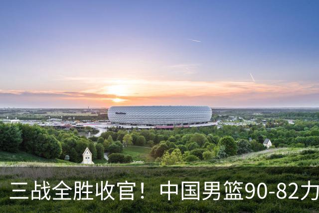 三战全胜收官！中国男篮90‑82力克喀麦隆，四国赛交出练兵答卷