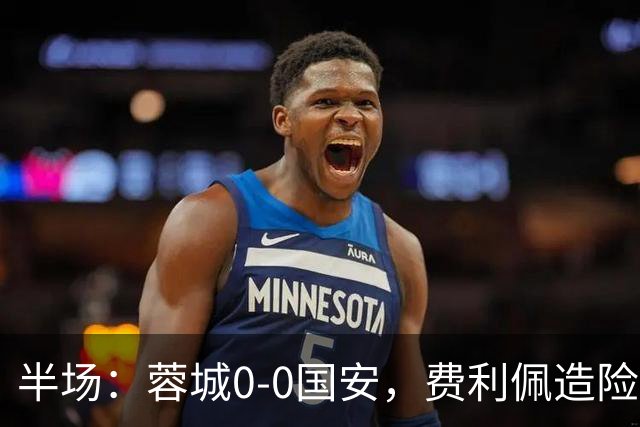 半场：蓉城0-0国安，费利佩造险，杨立瑜中框&失单刀