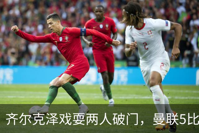 齐尔克泽戏耍两人破门，曼联5比0大胜，却可能被2000万低价清洗