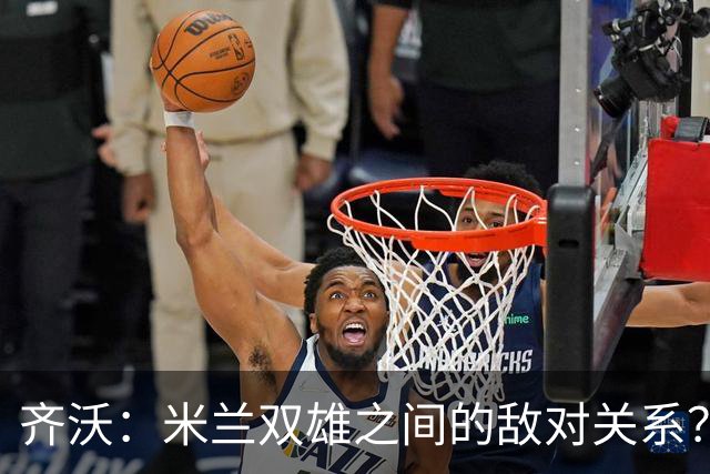 齐沃：米兰双雄之间的敌对关系？米兰是欧洲最伟大俱乐部之一